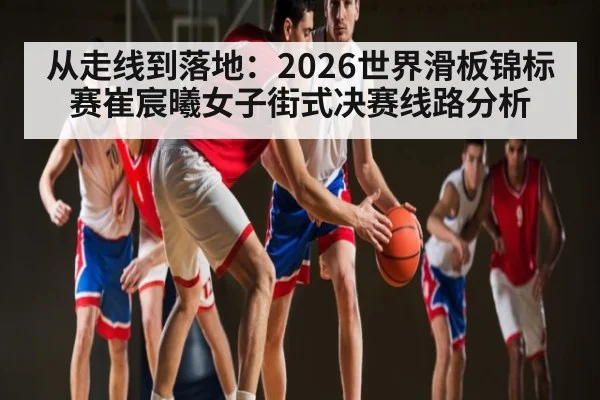 从走线到落地：2026世界滑板锦标赛崔宸曦女子街式决赛线路分析