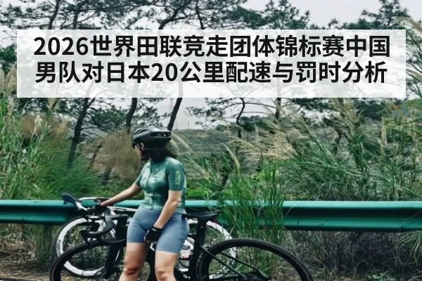 2026世界田联竞走团体锦标赛中国男队对日本20公里配速与罚时分析